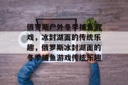 俄罗斯户外冬季捕鱼游戏,冰封湖面的传统乐趣,俄罗斯冰封湖面的冬季捕鱼游戏传统乐趣 俄罗斯户外冬季捕鱼游戏,冰封湖面的传统乐趣,俄罗斯冰封湖面的冬季捕鱼游戏传统乐趣