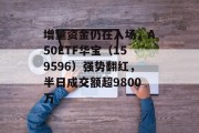 增量资金仍在入场,A50ETF华宝(159596)强势翻红,半日成交额超9800万 增量资金仍在入场,A50ETF华宝(159596)强势翻红,半日成交额超9800万