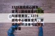 1378游戏中心捕鱼官方，游戏背后的法律与道德责任，1378游戏中心捕鱼官方，游戏背后的法律与道德责任考量