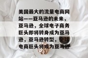 美国最大的流量电商网站——亚马逊的未来,亚马逊,全球电子商务巨头即将转身成为亚马逊,亚马逊转型,全球电商巨头将成为亚马逊 美国最大的流量电商网站——亚马逊的未来,亚马逊,全球电子商务巨头即将转身成为亚马逊,亚马逊转型,全球电商巨头将成为亚马逊