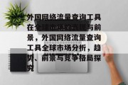外国网络流量查询工具在全球市场的表现与前景,外国网络流量查询工具全球市场分析,趋势、前景与竞争格局探究 外国网络流量查询工具在全球市场的表现与前景,外国网络流量查询工具全球市场分析,趋势、前景与竞争格局探究