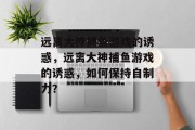 远离大神捕鱼游戏的诱惑,远离大神捕鱼游戏的诱惑,如何保持自制力? 远离大神捕鱼游戏的诱惑,远离大神捕鱼游戏的诱惑,如何保持自制力?