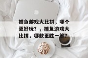 捕鱼游戏大比拼,哪个更好玩?,捕鱼游戏大比拼,哪款更胜一筹? 捕鱼游戏大比拼,哪个更好玩?,捕鱼游戏大比拼,哪款更胜一筹?