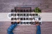 游戏厅捕鱼机技巧,如何合理利用游戏规则,游戏厅捕鱼机技巧,合理利用游戏规则的秘诀 游戏厅捕鱼机技巧,如何合理利用游戏规则,游戏厅捕鱼机技巧,合理利用游戏规则的秘诀