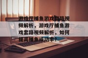 游戏厅捕鱼游戏套路视频解析,游戏厅捕鱼游戏套路视频解析,如何提高捕鱼成功率? 游戏厅捕鱼游戏套路视频解析,游戏厅捕鱼游戏套路视频解析,如何提高捕鱼成功率?
