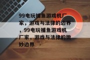 99电玩捕鱼游戏机厂家,游戏与法律的边界,99电玩捕鱼游戏机厂家,游戏与法律的微妙边界 99电玩捕鱼游戏机厂家,游戏与法律的边界,99电玩捕鱼游戏机厂家,游戏与法律的微妙边界