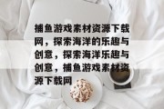 捕鱼游戏素材资源下载网,探索海洋的乐趣与创意,探索海洋乐趣与创意,捕鱼游戏素材资源下载网 捕鱼游戏素材资源下载网,探索海洋的乐趣与创意,探索海洋乐趣与创意,捕鱼游戏素材资源下载网