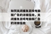 如何关闭捕鱼游戏电脑版广告的详细指南,关闭捕鱼游戏电脑版广告的详细指南 如何关闭捕鱼游戏电脑版广告的详细指南,关闭捕鱼游戏电脑版广告的详细指南