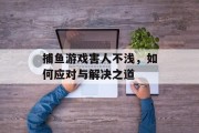 捕鱼游戏害人不浅,如何应对与解决之道 捕鱼游戏害人不浅,如何应对与解决之道