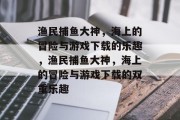 渔民捕鱼大神,海上的冒险与游戏下载的乐趣,渔民捕鱼大神,海上的冒险与游戏下载的双重乐趣 渔民捕鱼大神,海上的冒险与游戏下载的乐趣,渔民捕鱼大神,海上的冒险与游戏下载的双重乐趣