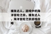 捕鱼达人,游戏中的海洋冒险之旅,捕鱼达人,海洋冒险之旅游戏攻略 捕鱼达人,游戏中的海洋冒险之旅,捕鱼达人,海洋冒险之旅游戏攻略