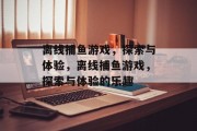离线捕鱼游戏,探索与体验,离线捕鱼游戏,探索与体验的乐趣 离线捕鱼游戏,探索与体验,离线捕鱼游戏,探索与体验的乐趣