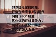 SEO优化你的网站,打造在线竞争力,提升网站 SEO: 精准优化你的在线竞争力,网站SEO优化,线上崛起的强大力量 SEO优化你的网站,打造在线竞争力,提升网站 SEO: 精准优化你的在线竞争力,网站SEO优化,线上崛起的强大力量