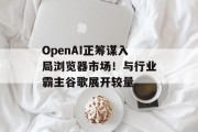 OpenAI正筹谋入局浏览器市场!与行业霸主谷歌展开较量 OpenAI正筹谋入局浏览器市场!与行业霸主谷歌展开较量