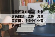 流量匠官方网站,定制营销的热门选择,流量匠官网,打造个性化营销利器 流量匠官方网站,定制营销的热门选择,流量匠官网,打造个性化营销利器