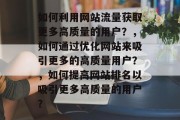 如何利用网站流量获取更多高质量的用户?,如何通过优化网站来吸引更多的高质量用户?,如何提高网站排名以吸引更多高质量的用户? 如何利用网站流量获取更多高质量的用户?,如何通过优化网站来吸引更多的高质量用户?,如何提高网站排名以吸引更多高质量的用户?