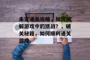 未定通关攻略,如何破解游戏中的挑战?,破关秘籍,如何顺利通关游戏