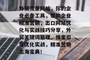 外贸流量网站,你的企业必备工具,帮助企业精准营销,出口网站优化与实战技巧分享,外贸关键词整理、搜索引擎优化实战,精准营销出海宝典! 外贸流量网站,你的企业必备工具,帮助企业精准营销,出口网站优化与实战技巧分享,外贸关键词整理、搜索引擎优化实战,精准营销出海宝典!