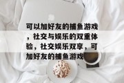 可以加好友的捕鱼游戏,社交与娱乐的双重体验,社交娱乐双享,可加好友的捕鱼游戏 可以加好友的捕鱼游戏,社交与娱乐的双重体验,社交娱乐双享,可加好友的捕鱼游戏