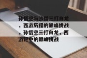 孙悟空与沙僧三打白龙，西游历程的巅峰挑战，孙悟空三打白龙，西游记中的巅峰挑战