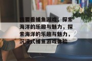 我要看捕鱼游戏，探索海洋的乐趣与魅力，探索海洋的乐趣与魅力，沉浸式捕鱼游戏体验