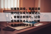 玩捕鱼游戏,掌握这些技巧让你成为捕鱼达人,掌握这些技巧,让你成为捕鱼达人——玩捕鱼游戏的秘诀分享 玩捕鱼游戏,掌握这些技巧让你成为捕鱼达人,掌握这些技巧,让你成为捕鱼达人——玩捕鱼游戏的秘诀分享