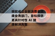 微软成立全新消费者健康业务部门,目标提供更具针对性 AI 健康解决方案 微软成立全新消费者健康业务部门,目标提供更具针对性 AI 健康解决方案