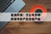 嘉澳环保:子公司生物航煤项目产出合格产品 嘉澳环保:子公司生物航煤项目产出合格产品