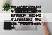 捕鱼游戏挣钱微信小程序,轻松娱乐,轻松赚钱的新选择,微信小程序上的捕鱼游戏,轻松娱乐,轻松赚钱的新选择! 捕鱼游戏挣钱微信小程序,轻松娱乐,轻松赚钱的新选择,微信小程序上的捕鱼游戏,轻松娱乐,轻松赚钱的新选择!