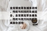 金龙银龙草鱼捕鱼游戏,传统与科技的完美结合,金龙银龙草鱼捕鱼,传统与现代科技的完美融合游戏 金龙银龙草鱼捕鱼游戏,传统与科技的完美结合,金龙银龙草鱼捕鱼,传统与现代科技的完美融合游戏