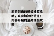 即将到来的通关抽奖攻略,来参加神秘通道!即将开启的通关抽奖攻略 即将到来的通关抽奖攻略,来参加神秘通道!即将开启的通关抽奖攻略