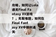 攻略,如何让Lola通关Final Fantasy XV游戏?,克服难题,如何在Final Fantasy XV中顺利通关 攻略,如何让Lola通关Final Fantasy XV游戏?,克服难题,如何在Final Fantasy XV中顺利通关