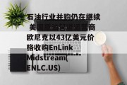 石油行业并购仍在继续 美国原油管道运营商欧尼克以43亿美元价格收购EnLink Midstream(ENLC.US) 石油行业并购仍在继续 美国原油管道运营商欧尼克以43亿美元价格收购EnLink Midstream(ENLC.US)
