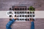 良心捕鱼游戏无充值活动，体验纯粹的捕鱼乐趣，良心无充值捕鱼游戏，尽享纯粹捕鱼乐趣