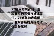 77捕鱼游戏官网,游戏背后的真相与法律责任,77捕鱼游戏官网,游戏背后的真相与法律责任解析 77捕鱼游戏官网,游戏背后的真相与法律责任,77捕鱼游戏官网,游戏背后的真相与法律责任解析