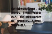 疯狂捕鱼游戏攻略,掌握技巧,轻松成为捕鱼达人,疯狂捕鱼游戏攻略,掌握技巧,轻松成为捕鱼达人 疯狂捕鱼游戏攻略,掌握技巧,轻松成为捕鱼达人,疯狂捕鱼游戏攻略,掌握技巧,轻松成为捕鱼达人