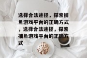 选择合法途径,探索捕鱼游戏平台的正确方式,选择合法途径,探索捕鱼游戏平台的正确方式 选择合法途径,探索捕鱼游戏平台的正确方式,选择合法途径,探索捕鱼游戏平台的正确方式