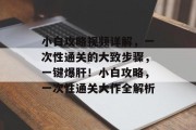 小白攻略视频详解,一次性通关的大致步骤,一键爆肝!小白攻略,一次性通关大作全解析 小白攻略视频详解,一次性通关的大致步骤,一键爆肝!小白攻略,一次性通关大作全解析