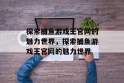 探索捕鱼游戏王官网的魅力世界,探索捕鱼游戏王官网的魅力世界 探索捕鱼游戏王官网的魅力世界,探索捕鱼游戏王官网的魅力世界