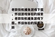 老款街机捕鱼游戏下载，怀旧游戏体验的探索，老款街机捕鱼游戏下载，怀旧体验的探索之旅
