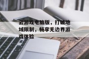 云游戏电脑版,打破地域限制,畅享无边界游戏体验 云游戏电脑版,打破地域限制,畅享无边界游戏体验
