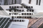 狙击精英3双人通关攻略,面对挑战,你准备好了吗?,狙击精英3,两人成群过关秘籍,如何顺利通关!
