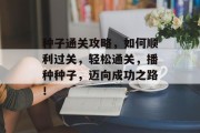 种子通关攻略,如何顺利过关,轻松通关,播种种子,迈向成功之路! 种子通关攻略,如何顺利过关,轻松通关,播种种子,迈向成功之路!