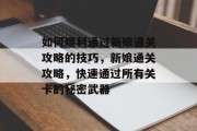 如何顺利通过新娘通关攻略的技巧,新娘通关攻略,快速通过所有关卡的秘密武器 如何顺利通过新娘通关攻略的技巧,新娘通关攻略,快速通过所有关卡的秘密武器