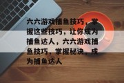 六六游戏捕鱼技巧,掌握这些技巧,让你成为捕鱼达人,六六游戏捕鱼技巧,掌握秘诀,成为捕鱼达人 六六游戏捕鱼技巧,掌握这些技巧,让你成为捕鱼达人,六六游戏捕鱼技巧,掌握秘诀,成为捕鱼达人