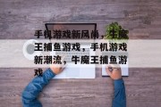 手机游戏新风尚,牛魔王捕鱼游戏,手机游戏新潮流,牛魔王捕鱼游戏 手机游戏新风尚,牛魔王捕鱼游戏,手机游戏新潮流,牛魔王捕鱼游戏