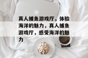 真人捕鱼游戏厅，体验海洋的魅力，真人捕鱼游戏厅，感受海洋的魅力