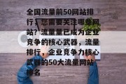 全国流量前50网站排行,您需要关注哪些网站?流量量已成为企业竞争的核心武器,流量排行,企业竞争力核心武器的50大流量网站排名 全国流量前50网站排行,您需要关注哪些网站?流量量已成为企业竞争的核心武器,流量排行,企业竞争力核心武器的50大流量网站排名