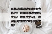 恐怖冰淇淋攻略鲤鱼大作战!解锁恐怖冒险新大陆!鲤鱼大作战,隐藏在冰雪世界的恐怖之旅! 恐怖冰淇淋攻略鲤鱼大作战!解锁恐怖冒险新大陆!鲤鱼大作战,隐藏在冰雪世界的恐怖之旅!