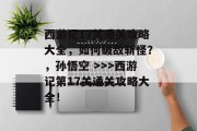 西游记17关通关攻略大全，如何破敌斩怪？，孙悟空 >>>西游记第17关通关攻略大全！